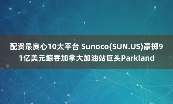 配资最良心10大平台 Sunoco(SUN.US)豪掷91亿美元鲸吞加拿大加油站巨头Parkland