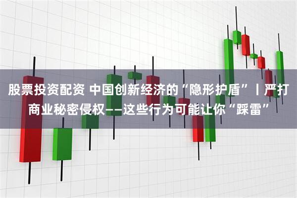 股票投资配资 中国创新经济的“隐形护盾”丨严打商业秘密侵权——这些行为可能让你“踩雷”