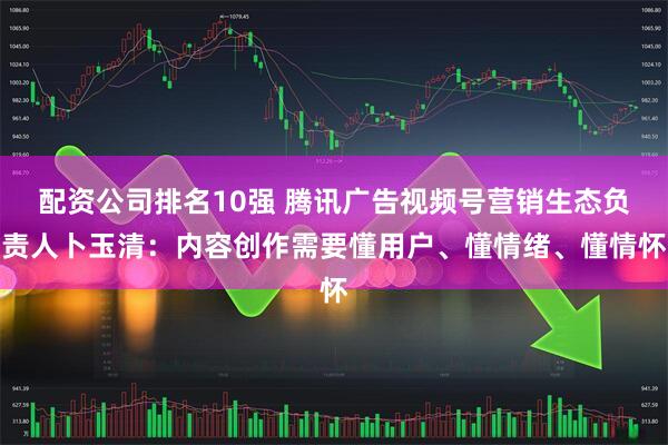 配资公司排名10强 腾讯广告视频号营销生态负责人卜玉清：内容创作需要懂用户、懂情绪、懂情怀