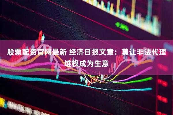 股票配资官网最新 经济日报文章：莫让非法代理维权成为生意