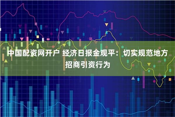 中国配资网开户 经济日报金观平：切实规范地方招商引资行为