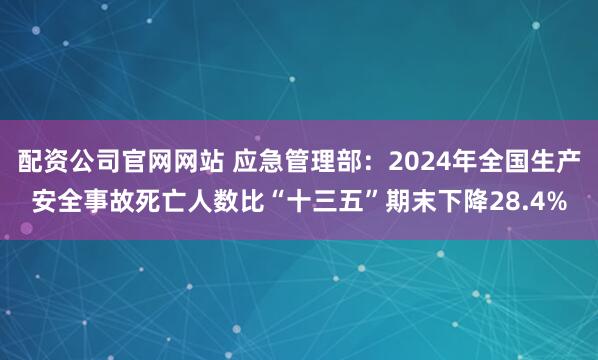 配资公司官网网站 应急管理部：2024年全国生产安全事故死亡人数比“十三五”期末下降28.4%