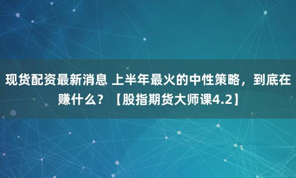 现货配资最新消息 上半年最火的中性策略，到底在赚什么？【股指期货大师课4.2】